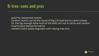 B-tree: cons and pros
- good for sequential inserts
- random inserts can be the cause of big I/O load due to cache misses
- for the big-enough data most of the leafs are not in cache and random
inserts have bad performance
- random insert speed degrades with raising tree size
11
 