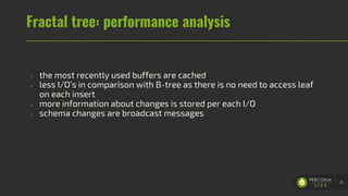Fractal tree: performance analysis
- the most recently used buffers are cached
- less I/O’s in comparison with B-tree as there is no need to access leaf
on each insert
- more information about changes is stored per each I/O
- schema changes are broadcast messages
21
 