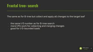 Fractal tree: search
The same as for B-tree but collect and apply all changes to the target leaf
- the same I/O number as for B-tree search
- more CPU work for collecting and merging changes
- good for I/O-bounded loads
22
 