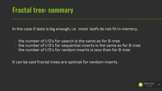 Fractal tree: summary
In the case if data is big enough, i.e. most leafs do not fit in memory,
- the number of I/O’s for search is the same as for B-tree
- the number of I/O’s for sequential inserts is the same as for B-tree
- the number of I/O’s for random inserts is less than for B-tree
It can be said fractal trees are optimal for random inserts.
23
 