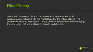 Files: file map
The ‘tokuft.directory’ file is a fractal tree that contains a map of
application object names to the fractal tree file that stores them. The
directory is used to implement transactional file operations by leveraging
the row locks that are grabbed by inserts and deletes.
28
 