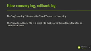 Files: recovery log, rollback log
The ‘log*.tokulog*’ files are the TokuFT crash recovery log.
The ‘tokudb.rollback’ file is a block file that stores the rollback logs for all
live transactions.
30
 