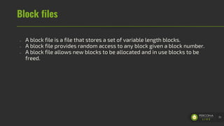 Block files
- A block file is a file that stores a set of variable length blocks.
- A block file provides random access to any block given a block number.
- A block file allows new blocks to be allocated and in use blocks to be
freed.
33
 
