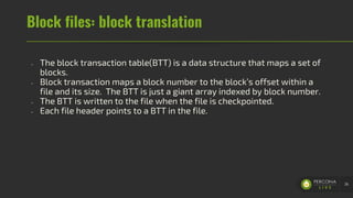 Block files: block translation
- The block transaction table(BTT) is a data structure that maps a set of
blocks.
- Block transaction maps a block number to the block’s offset within a
file and its size. The BTT is just a giant array indexed by block number.
- The BTT is written to the file when the file is checkpointed.
- Each file header points to a BTT in the file.
36
 