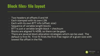 Block files: file layout
- Two headers at offsets 0 and 4K
- Each stamped with its own LSN
- Each with its own BTT info (offset, size)
- Sequence of variable length blocks
- BTT is just a variable length block + checksum
- Blocks are aligned % 4096, so there can be gaps
- There are several block allocation strategies which can be used. The
default is first fit. First fit finds the first free region of a given size with
lowest file offset in the file.
37
 