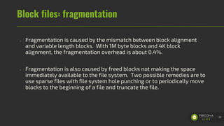 Block files: fragmentation
- Fragmentation is caused by the mismatch between block alignment
and variable length blocks. With 1M byte blocks and 4K block
alignment, the fragmentation overhead is about 0.4%.
- Fragmentation is also caused by freed blocks not making the space
immediately available to the file system. Two possible remedies are to
use sparse files with file system hole punching or to periodically move
blocks to the beginning of a file and truncate the file.
38
 