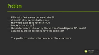 Problem
- RAM with fast access but small size M
- disk with slow access but big size
- the whole data does not fit in RAM
- blocks of data size B
- the performance is bound by blocks transferred (ignore CPU costs)
- assume all blocks accesses have the same cost
The goal is to minimize the number of block transfers.
4
 