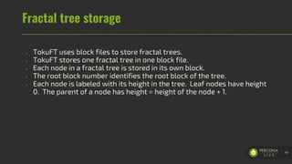Fractal tree storage
- TokuFT uses block files to store fractal trees.
- TokuFT stores one fractal tree in one block file.
- Each node in a fractal tree is stored in its own block.
- The root block number identifies the root block of the tree.
- Each node is labeled with its height in the tree. Leaf nodes have height
0. The parent of a node has height = height of the node + 1.
40
 