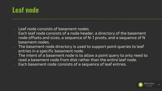 Leaf node
- Leaf node consists of basement nodes
- Each leaf node consists of a node header, a directory of the basement
node offsets and sizes, a sequence of N-1 pivots, and a sequence of N
basement nodes.
- The basement node directory is used to support point queries to leaf
entries in a specific basement node.
- The intent of a basement node is to allow a point query to only need to
read a basement node from disk rather than the entire leaf node.
- Each basement node consists of a sequence of leaf entries.
41
 