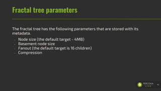 Fractal tree parameters
The fractal tree has the following parameters that are stored with its
metadata.
- Node size (the default target - 4MB)
- Basement node size
- Fanout (the default target is 16 children)
- Compression
43
 