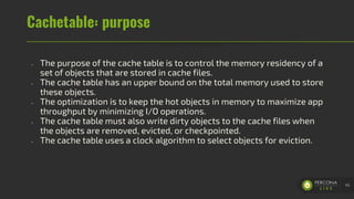 Cachetable: purpose
- The purpose of the cache table is to control the memory residency of a
set of objects that are stored in cache files.
- The cache table has an upper bound on the total memory used to store
these objects.
- The optimization is to keep the hot objects in memory to maximize app
throughput by minimizing I/O operations.
- The cache table must also write dirty objects to the cache files when
the objects are removed, evicted, or checkpointed.
- The cache table uses a clock algorithm to select objects for eviction.
45
 