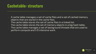 Cachetable: structure
- A cache table manages a set of cache files and a set of cached memory
objects that are stored in the cache files.
- The cache table stores the set of cache files in a linked list.
- The cache table stores the set of memory objects in a big hash table.
- The cache table manages a set of background threads that are used to
perform compute and I/O intensive work.
46
 