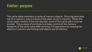 Evictor: purpose
The cache table maintains a cache of memory objects. Since big data does
not fit in memory, only a subset of the data can be in memory. When the
cache table memory limits are reached, some of the cache pairs must be
evicted. The purpose of evictions is to keep control of the memory
footprint of the cache table AND minimize I/O operations by keeping hot
objects in memory and kicking cold objects out of memory.
48
 
