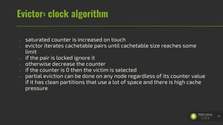 Evictor: clock algorithm
- saturated counter is increased on touch
- evictor iterates cachetable pairs until cachetable size reaches some
limit
- if the pair is locked ignore it
- otherwise decrease the counter
- if the counter is 0 then the victim is selected
- partial eviction can be done on any node regardless of its counter value
if it has clean partitions that use a lot of space and there is high cache
pressure
51
 