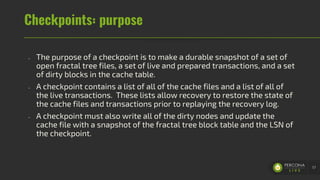 Checkpoints: purpose
- The purpose of a checkpoint is to make a durable snapshot of a set of
open fractal tree files, a set of live and prepared transactions, and a set
of dirty blocks in the cache table.
- A checkpoint contains a list of all of the cache files and a list of all of
the live transactions. These lists allow recovery to restore the state of
the cache files and transactions prior to replaying the recovery log.
- A checkpoint must also write all of the dirty nodes and update the
cache file with a snapshot of the fractal tree block table and the LSN of
the checkpoint.
57
 