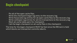 Begin checkpoint
- Pin all of the open cache files.
- Write the checkpoint begin log entry to the recovery log.
- Write fassociate log entries for all open cache files to the recovery log.
- Write xstillopen log entries for all live transactions to the recovery log .
- Mark all cache table pairs for checkpoint.
- Call the begin checkpoint on all cache files in the checkpoint.
The time for the begin checkpoint MUST be fast since the MO lock is held
which blocks out transaction commits/aborts.
59
 