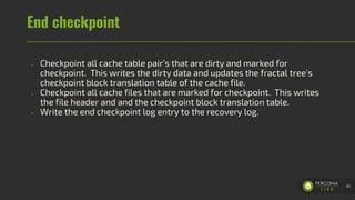 End checkpoint
- Checkpoint all cache table pair’s that are dirty and marked for
checkpoint. This writes the dirty data and updates the fractal tree’s
checkpoint block translation table of the cache file.
- Checkpoint all cache files that are marked for checkpoint. This writes
the file header and and the checkpoint block translation table.
- Write the end checkpoint log entry to the recovery log.
60
 