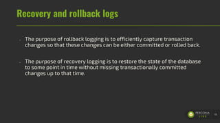 Recovery and rollback logs
- The purpose of rollback logging is to efficiently capture transaction
changes so that these changes can be either committed or rolled back.
- The purpose of recovery logging is to restore the state of the database
to some point in time without missing transactionally committed
changes up to that time.
63
 