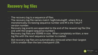 Recovery log files
- The recovery log is a sequence of files.
- The recovery log file names match ‘logN.tokulogM’, where N is a
monotonically increasing sequence number and M is the TokuFT
version number.
- Recovery log events are appended to the end of the newest log file (the
one with the largest sequence number).
- Recovery log files are 100MB in size. When completely written, a new
log file with the next sequence number is created.
- Old recovery log files are automatically removed when their largest
LSN is smaller than the last checkpoint LSN.
65
 