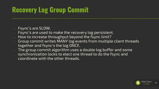 Recovery Log Group Commit
- Fsync’s are SLOW.
- Fsync’s are used to make the recovery log persistent.
- How to increase throughput beyond the fsync limit?
- Group commit writes MANY log events from multiple client threads
together and fsync’s the log ONCE.
- The group commit algorithm uses a double log buffer and some
synchronization locks to elect one thread to do the fsync and
coordinate with the other threads.
66
 