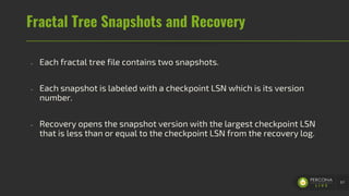 Fractal Tree Snapshots and Recovery
- Each fractal tree file contains two snapshots.
- Each snapshot is labeled with a checkpoint LSN which is its version
number.
- Recovery opens the snapshot version with the largest checkpoint LSN
that is less than or equal to the checkpoint LSN from the recovery log.
67
 
