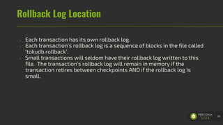 Rollback Log Location
- Each transaction has its own rollback log.
- Each transaction’s rollback log is a sequence of blocks in the file called
‘tokudb.rollback’.
- Small transactions will seldom have their rollback log written to this
file. The transaction’s rollback log will remain in memory if the
transaction retires between checkpoints AND if the rollback log is
small.
68
 