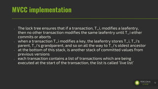 MVCC implementation
- The lock tree ensures that if a transaction, T_i, modifies a leafentry,
then no other transaction modifies the same leafentry until T_i either
commits or aborts
- when a transaction T_i modifies a key, the leafentry stores T_i, T_i's
parent, T_i's grandparent, and so on all the way to T_i's oldest ancestor
- at the bottom of this stack, is another stack of committed values from
previous versions
- each transaction contains a list of transactions which are being
executed at the start of the transaction, the list is called ‘live list’
72
 