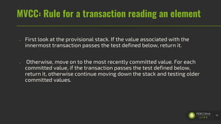 MVCC: Rule for a transaction reading an element
- First look at the provisional stack. If the value associated with the
innermost transaction passes the test defined below, return it.
- Otherwise, move on to the most recently committed value. For each
committed value, if the transaction passes the test defined below,
return it, otherwise continue moving down the stack and testing older
committed values.
74
 