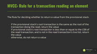 MVCC: Rule for a transaction reading an element
The Rule for deciding whether to return a value from the provisional stack:
- if the provisional stack's root transaction is the same as the root of the
transaction doing the read, return the value
- if provisional stack's root transaction is less than or equal to the LSN of
the read transaction, and is not in the read transaction's live list, return
the value
- otherwise, do not return a value
75
 