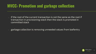 MVCC: Promotion and garbage collection
- if the root of the current transaction is not the same as the root if
transaction in provisioning stack then the stack is promoted in
committed stack
- garbage collection is removing unneeded values from leafentry
77
 