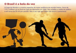 O Brasil é a bola da vez
A Copa do Mundo é o evento esportivo de maior audiência do mundo inteiro. Cerca de
715,1 milhões só na final da Copa da Alemanha em 2006. Nos estádios a média de público
é em torno de 50 mil por partida. Mas é nas ruas que todos vão torcer e comemorar.

 