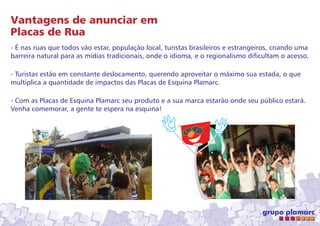 Vantagens de anunciar em
Placas de Rua
- É nas ruas que todos vão estar, população local, turistas brasileiros e estrangeiros, criando uma
barreira natural para as mídias tradicionais, onde o idioma, e o regionalismo dificultam o acesso.
- Turistas estão em constante deslocamento, querendo aproveitar o máximo sua estada, o que
multiplica a quantidade de impactos das Placas de Esquina Plamarc.
- Com as Placas de Esquina Plamarc seu produto e a sua marca estarão onde seu público estará.
Venha comemorar, a gente te espera na esquina!

 