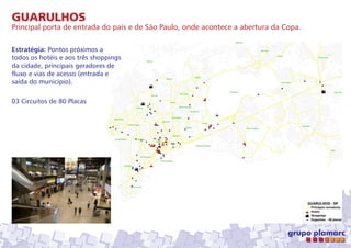 GUARULHOS
Principal porta de entrada do país e de São Paulo, onde acontece a abertura da Copa.
Estratégia: Pontos próximos a
todos os hotéis e aos três shoppings
da cidade, principais geradores de
fluxo e vias de acesso (entrada e
saída do município).
03 Circuitos de 80 Placas

 