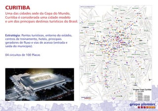 CURITIBA
Uma das cidades sede da Copa do Mundo,
Curitiba é considerada uma cidade modelo
e um dos principais destinos turísticos do Brasil.

Estratégia: Pontos turísticos, entorno do estádio,
centros de treinamento, hotéis, principais
geradores de fluxo e vias de acesso (entrada e
saída do município).
04 circuitos de 100 Placas

 