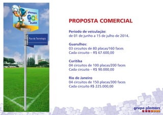 PROPOSTA COMERCIAL
Período de veiculação:
de 01 de junho a 15 de julho de 2014.
Guarulhos:
03 circuitos de 80 placas/160 faces
Cada circuito – R$ 67.600,00
Curitiba
04 circuitos de 100 placas/200 faces
Cada circuito – R$ 90.000,00
Rio de Janeiro
04 circuitos de 150 placas/300 faces
Cada circuito R$ 225.000,00

 