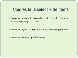 Com es fa la selecció del tema
 Projectes que substitueixen els crèdits/treballs de síntesi
seleccionats pel professorat
 Projectes lligats al currículum seleccionats pel professorat
 Projectes proposats per l’alumnat
 