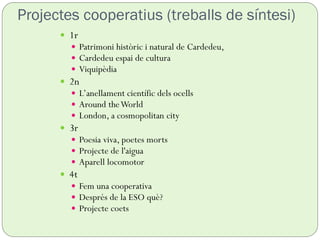 Projectes cooperatius (treballs de síntesi)
 1r
 Patrimoni històric i natural de Cardedeu,
 Cardedeu espai de cultura
 Viquipèdia
 2n
 L’anellament científic dels ocells
 Around theWorld
 London, a cosmopolitan city
 3r
 Poesia viva, poetes morts
 Projecte de l'aigua
 Aparell locomotor
 4t
 Fem una cooperativa
 Després de la ESO què?
 Projecte coets
 