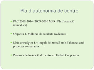 Pla d’autonomia de centre
 PAC 2009-2014 (2009-2010AGD i Pla d’actuació
immediata)
 Objectiu 1. Millorar els resultats acadèmics
 Línia estratègica 1.4 Impuls del treball amb l’alumnat amb
projectes cooperatius
 Proposta de formació de centre enTreball Cooperatiu
 