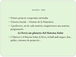 Curs 2011 – 2012
 Primer projecte cooperatiu curricular
 Ciències Socials – Ciències de la Naturalesa
 2 professors, un de cada matèria comparteixen una mateixa
programació:
LaTerra un planeta del Sistema Solar
 L’Univers i el Sistema Solar, laTerra, treball amb mapes, físic,
polític, sistemes de projecció...
 