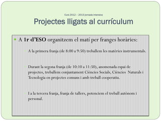 Curs 2012 – 2013 jornada intensiva
Projectes lligats al currículum
 A 1r d’ESO organitzem el matí per franges horàries:
 A la primera franja (de 8:00 a 9:50) treballem les matèries instrumentals.
 Durant la segona franja (de 10:10 a 11:50), anomenada espai de
projectes, treballem conjuntament Ciències Socials, Ciències Naturals i
Tecnologia en projectes comuns i amb treball cooperatiu.
 I a la tercera franja, franja de tallers, potenciem el treball autònom i
personal.
 