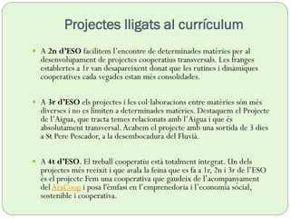  A 2n d’ESO facilitem l’encontre de determinades matèries per al
desenvolupament de projectes cooperatius transversals. Les franges
establertes a 1r van desapareixent donat que les rutines i dinàmiques
cooperatives cada vegades estan més consolidades.
 A 3r d’ESO els projectes i les col·laboracions entre matèries són més
diverses i no es limiten a determinades matèries. Destaquem el Projecte
de l’Aigua, que tracta temes relacionats amb l’Aigua i que és
absolutament transversal.Acabem el projecte amb una sortida de 3 dies
a St Pere Pescador, a la desembocadura del Fluvià.
 A 4t d’ESO. El treball cooperatiu està totalment integrat. Un dels
projectes més reeixit i que avala la feina que es fa a 1r, 2n i 3r de l’ESO
és el projecte Fem una cooperativa que gaudeix de l’acompanyament
del AraCoop i posa l'èmfasi en l’emprenedoria i l’economia social,
sostenible i cooperativa.
Projectes lligats al currículum
 