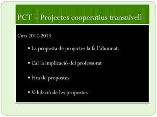 PCT – Projectes cooperatius transnivell
Curs 2012-2013
 La proposta de projectes la fa l’alumnat.
 Cal la implicació del professorat
 Fira de propostes
 Validació de les propostes
 