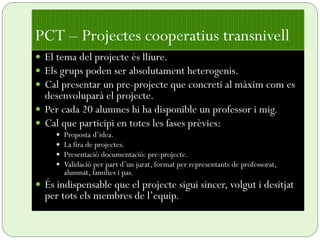  El tema del projecte és lliure.
 Els grups poden ser absolutament heterogenis.
 Cal presentar un pre-projecte que concreti al màxim com es
desenvoluparà el projecte.
 Per cada 20 alumnes hi ha disponible un professor i mig.
 Cal que participi en totes les fases prèvies:
 Proposta d’idea.
 La fira de projectes.
 Presentació documentació: pre-projecte.
 Validació per part d’un jurat, format per representants de professorat,
alumnat, famílies i pas.
 És indispensable que el projecte sigui sincer, volgut i desitjat
per tots els membres de l’equip.
PCT – Projectes cooperatius transnivell
 