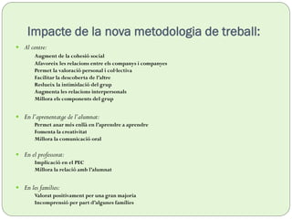 Impacte de la nova metodologia de treball:
 Al centre:
Augment de la cohesió social
Afavoreix les relacions entre els companys i companyes
Permet la valoració personal i col·lectiva
Facilitar la descoberta de l’altre
Redueix la intimidació del grup
Augmenta les relacions interpersonals
Millora els components del grup
 En l’aprenentatge de l’alumnat:
Permet anar més enllà en l’aprendre a aprendre
Fomenta la creativitat
Millora la comunicació oral
 En el professorat:
Implicació en el PEC
Millora la relació amb l’alumnat
 En les famílies:
Valorat positivament per una gran majoria
Incomprensió per part d’algunes famílies
 
