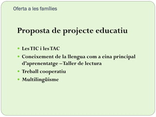 Oferta a les famílies
Proposta de projecte educatiu
 LesTIC i lesTAC
 Coneixement de la llengua com a eina principal
d’aprenentatge –Taller de lectura
 Treball cooperatiu
 Multilingüisme
 