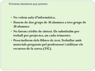 Primeres decisions que prenem
 No volem aula d’informàtica.
 Passem de dos grups de 30 alumnes a tres grups de
20 alumnes
 No farem crèdits de síntesi. Els substituïm per
treball per projectes, un cada trimestre.
 Prescindirem dels llibres de text.Treballar amb
materials preparats pel professorat i utilitzar els
recursos de la xarxa (TIC).
 