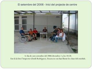 El setembre del 2006 - Inici del projecte de centre
1r dia de curs setembre del 2006 divendres 1 a les 10:58.
Ens fa la foto l’inspector (Emili Rodríguez). Encara no ens han lliurat les claus dels mòduls.
 