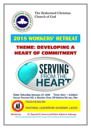 The Redeemed Christian
Church of God
Ogun Province 10 HQ, Elim Parish, Sango-
Ota.
2018 WORKERS’ RETREAT
THEME: DEVELOPING A
HEART OF COMMITMENT
Date: Saturday January 27, 2018 Time: 9am – 4.00pm
Venue: Province HQ, 3, Beyioku Close, Off Maltina Rd, Joju, Ota.
Pastora
l Leadership I
nstitute
Raisin
g And Empowering Le
aders
FACILITATED BY:
PASTORAL LEADERSHIP ACADEMY, LAGOS
Ministering: Dr. Oyewole O. Sarumi and Pastor Adeola A. Adenuga
Please pray along for Open Heaven upon the meeting and the People of God!
 