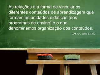 As relações e a forma de vincular os
diferentes conteúdos de aprendizagem que
formam as unidades didáticas [dos
programas de ensino] é o que
denominamos organização dos conteúdos.
(ZABALA, 1998, p. 139,)
 