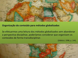 Organização do conteúdo para métodos globalizados
Se efetuarmos uma leitura dos métodos globalizados sem abandonar
a perspectiva disciplinar, poderíamos considerar que organizam os
conteúdos de forma transdisciplinar.
(ZABALA, 1998, p. 144).
 